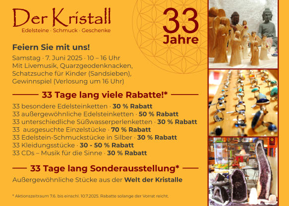 33 besondere Edelsteinketten · 30 % Rabatt 33 außergewöhnliche Edelsteinketten · 50 % Rabatt 33 unterschiedliche Süßwasserperlenketten · 30 % Rabatt 33  ausgesuchte Einzelstücke · 70 % Rabatt 33 Edelstein-Schmuckstücke in Silber · 30 % Rabatt 33 Kleidungsstücke · 30 - 50 % Rabatt 33 CDs – Musik für die Sinne · 30 % Rabatt Edelsteine · Schmuck · Geschenke Feiern Sie mit uns! Samstag · 7. Juni 2025 · 10 – 16 Uhr  Mit Livemusik, Quarzgeodenknacken, Schatzsuche für Kinder (Sandsieben),  Gewinnspiel (Verlosung um 16 Uhr)  33 Tage lang viele Rabatte!* 33 Tage lang Sonderausstellung* Außergewöhnliche Stücke aus der Welt der Kristalle * Aktionszeitraum 7.6. bis einschl. 10.7.2025. Rabatte solange der Vorrat reicht.  Der Kristall 3 3 Jahre